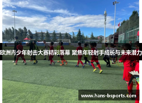 欧洲青少年射击大赛精彩落幕 聚焦年轻射手成长与未来潜力