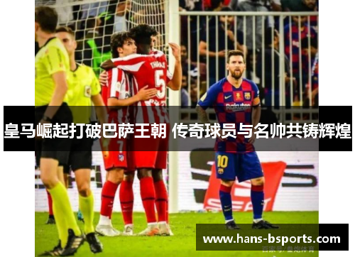 皇马崛起打破巴萨王朝 传奇球员与名帅共铸辉煌 皇马崛起打破巴萨王朝 传奇球员与名帅共铸辉煌