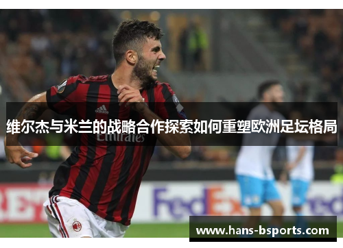 维尔杰与米兰的战略合作探索如何重塑欧洲足坛格局