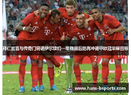 拜仁官宣与传奇门将诺伊尔续约一年稳固后防再冲德甲欧冠荣耀目标